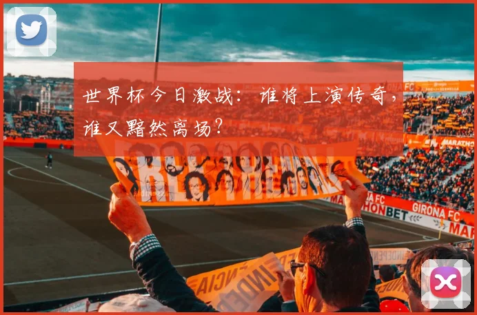 世界杯今日激战：谁将上演传奇，谁又黯然离场？
