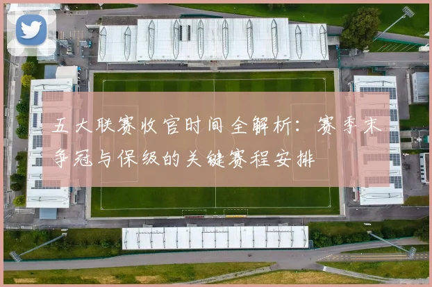 五大联赛收官时间全解析：赛季末争冠与保级的关键赛程安排