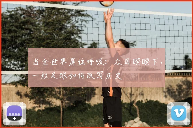 当全世界屏住呼吸：众目睽睽下，一粒足球如何改写历史