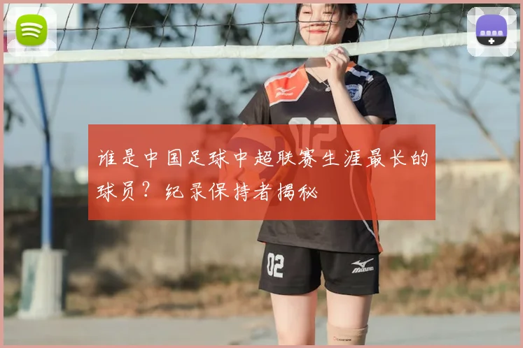 谁是中国足球中超联赛生涯最长的球员？纪录保持者揭秘