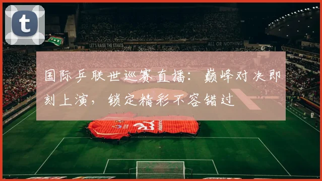 国际乒联世巡赛直播:巅峰对决即刻上演,锁定精彩不容错过