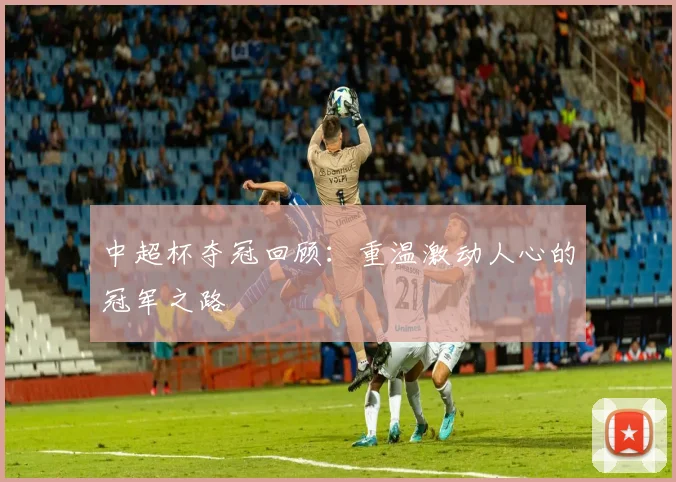 中超杯夺冠回顾：重温激动人心的冠军之路