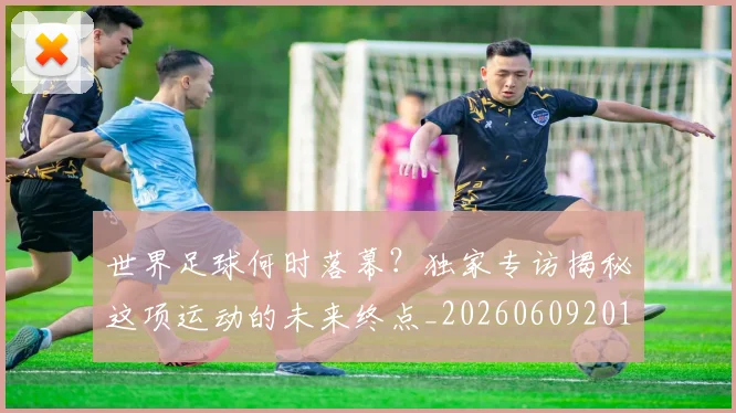 世界足球何时落幕?独家专访揭秘这项运动的未来终点_20260609201403