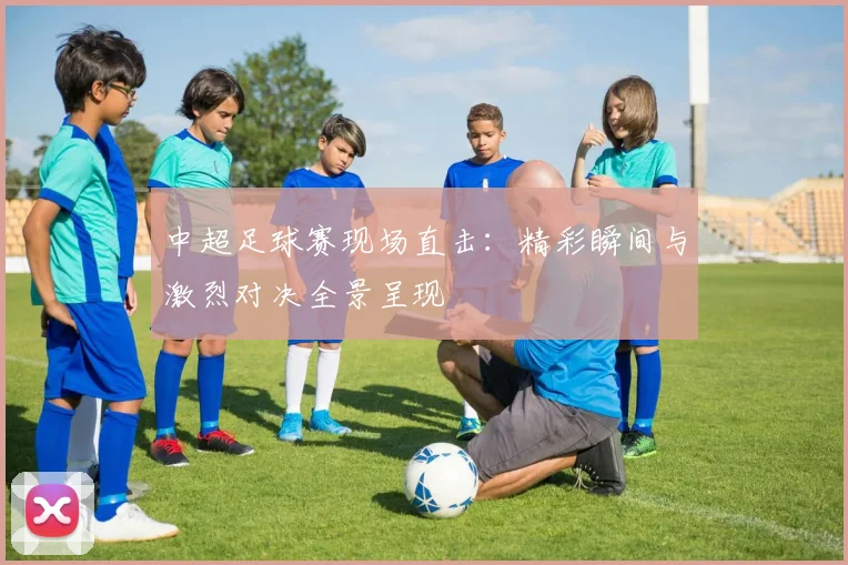 中超足球赛现场直击:精彩瞬间与激烈对决全景呈现
