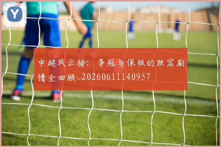中超风云榜:争冠与保级的跌宕剧情全回顾_20260611140957