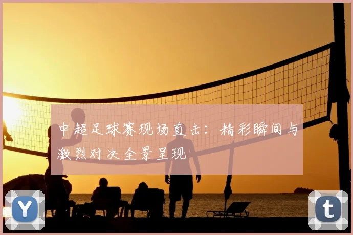 中超足球赛现场直击:精彩瞬间与激烈对决全景呈现
