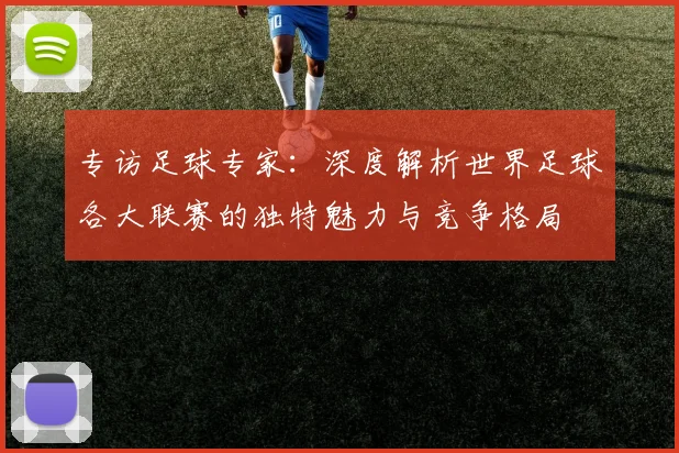 专访足球专家:深度解析世界足球各大联赛的独特魅力与竞争格局