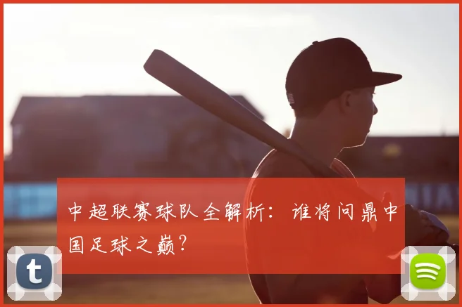 中超联赛球队全解析:谁将问鼎中国足球之巅?