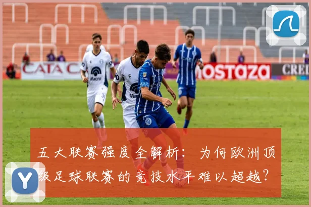 五大联赛强度全解析：为何欧洲顶级足球联赛的竞技水平难以超越？