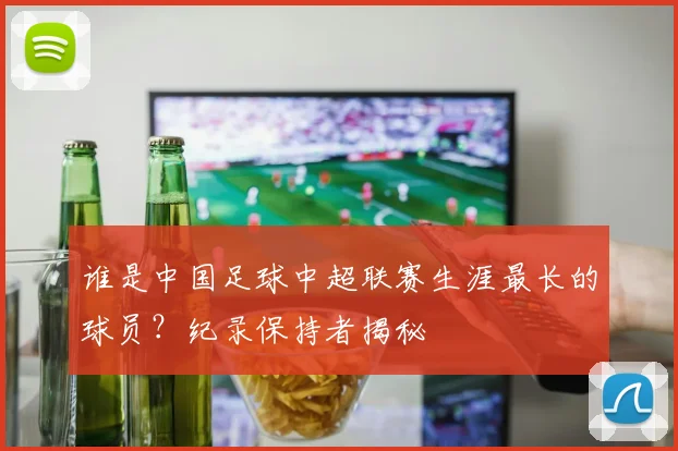 谁是中国足球中超联赛生涯最长的球员？纪录保持者揭秘