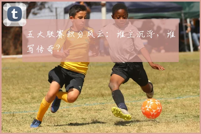 五大联赛积分风云：谁主沉浮，谁写传奇？
